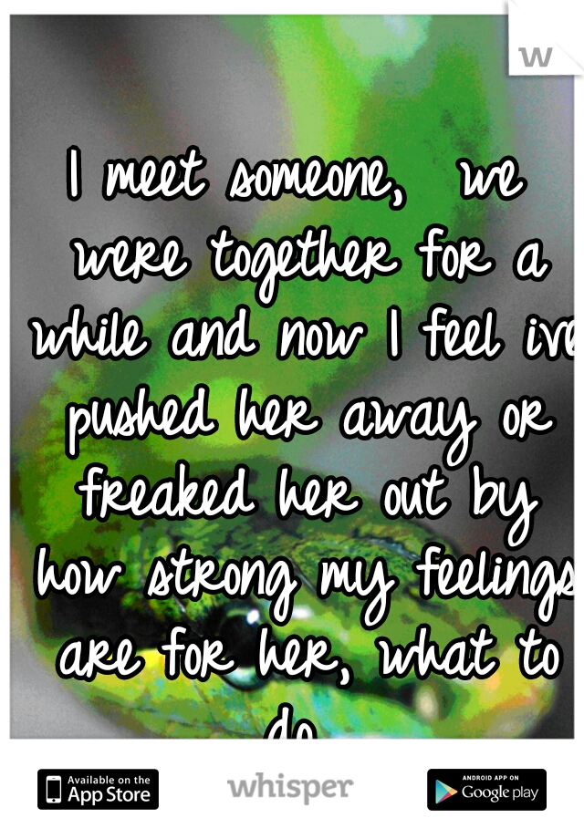 I meet someone,  we were together for a while and now I feel ive pushed her away or freaked her out by how strong my feelings are for her, what to do...