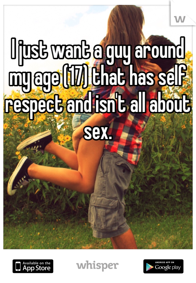 I just want a guy around my age (17) that has self respect and isn't all about sex.