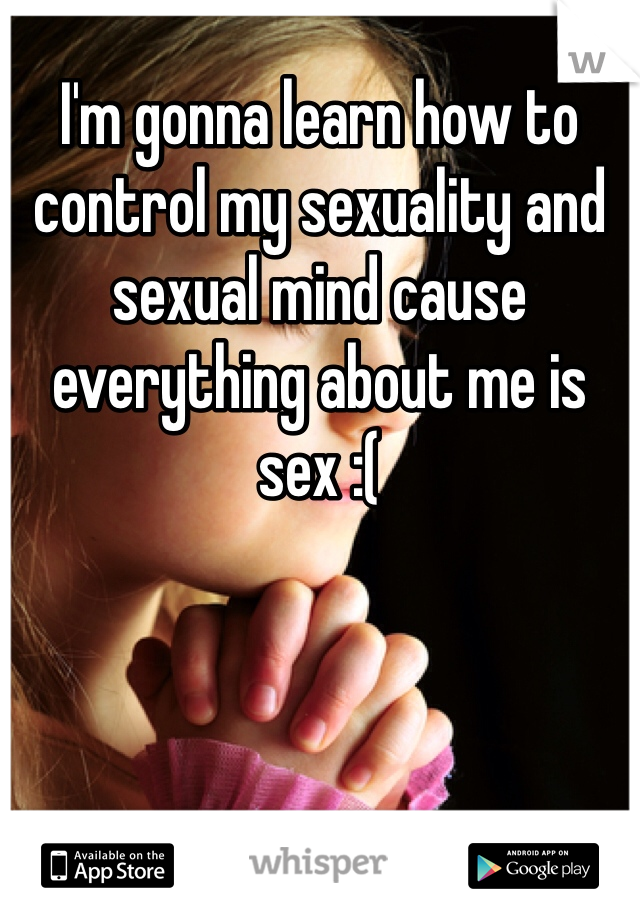 I'm gonna learn how to control my sexuality and sexual mind cause everything about me is sex :( 