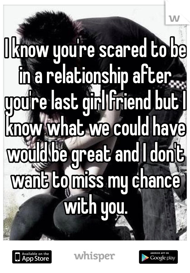 I know you're scared to be in a relationship after you're last girl friend but I know what we could have would be great and I don't want to miss my chance with you. 