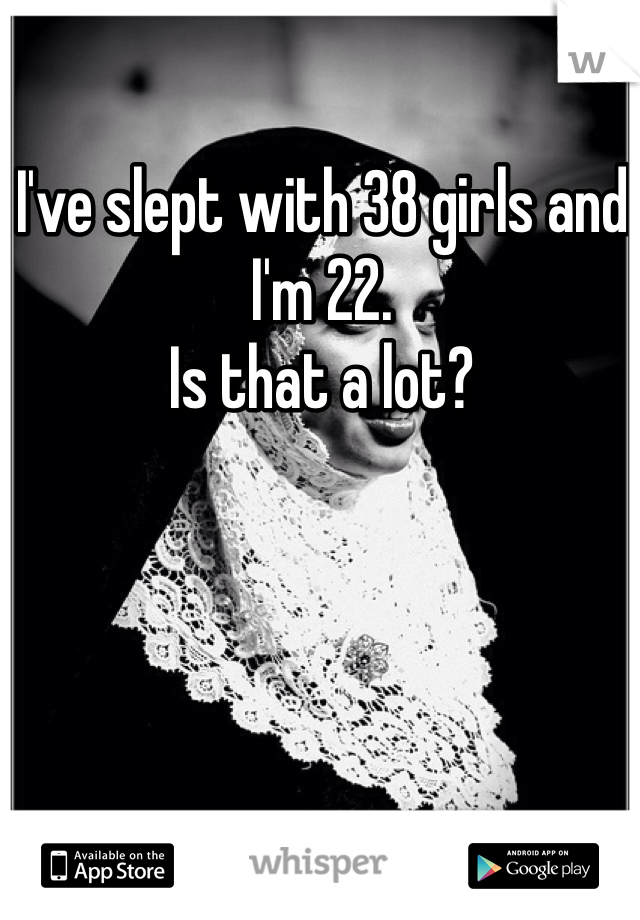 I've slept with 38 girls and I'm 22. 
Is that a lot?