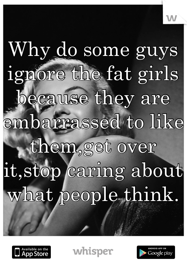 Why do some guys ignore the fat girls because they are embarrassed to like them,get over it,stop caring about what people think.