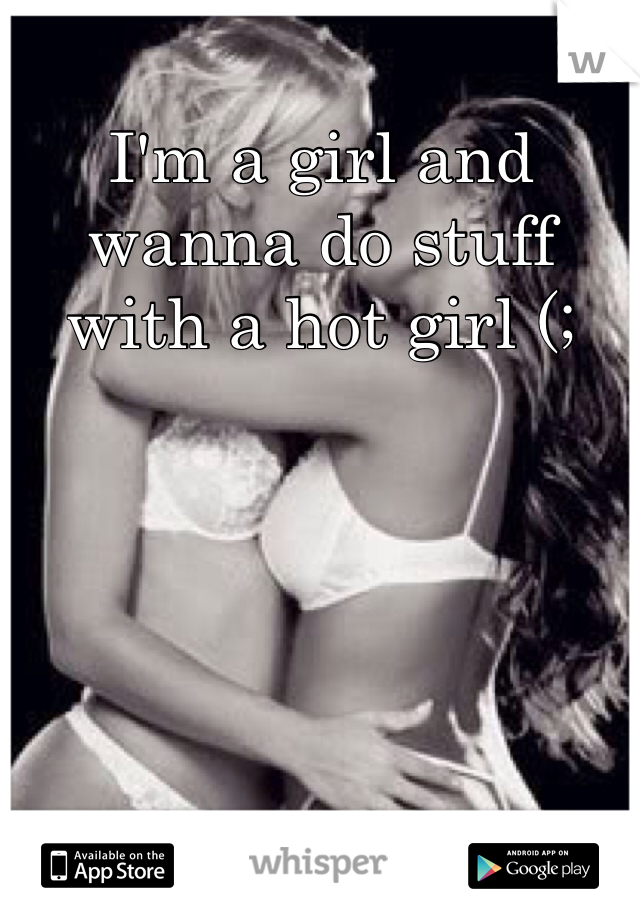 I'm a girl and wanna do stuff with a hot girl (;