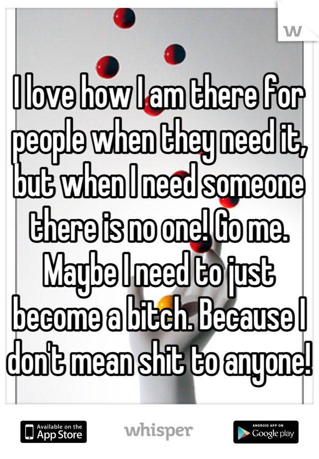 I love how I am there for people when they need it, but when I need someone there is no one! Go me. Maybe I need to just become a bitch. Because I don't mean shit to anyone!
