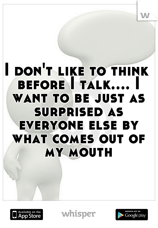 I don't like to think before I talk.... I want to be just as surprised as everyone else by what comes out of my mouth