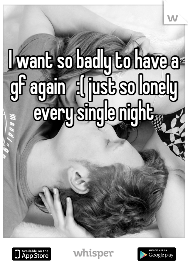 I want so badly to have a gf again   :( just so lonely every single night