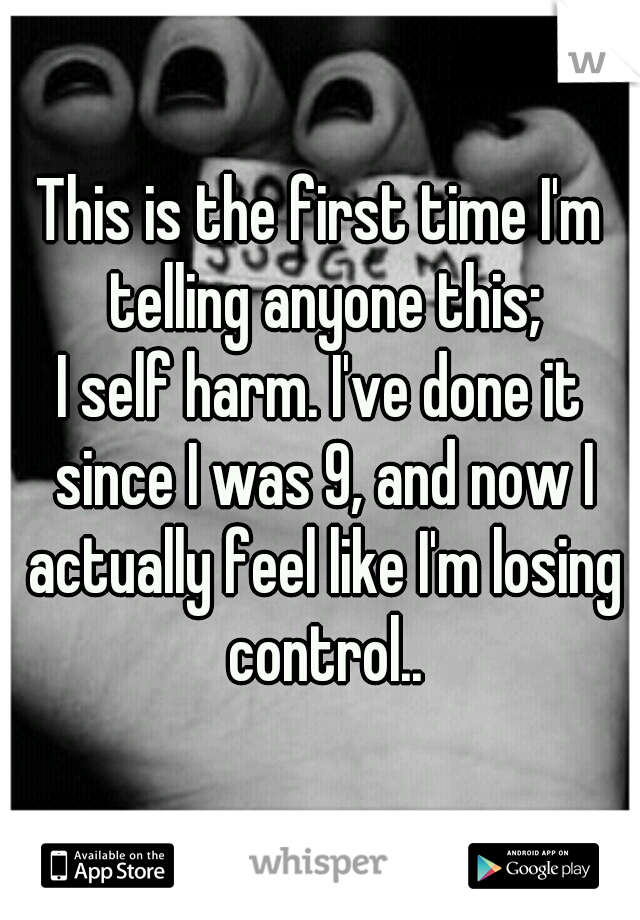 This is the first time I'm telling anyone this;
I self harm. I've done it since I was 9, and now I actually feel like I'm losing control..