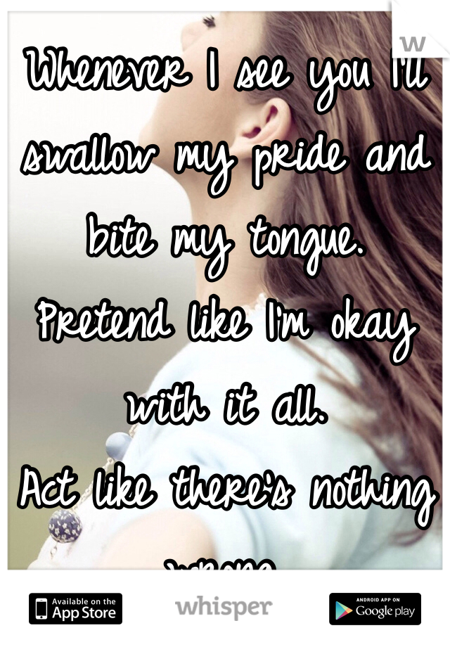 Whenever I see you I'll swallow my pride and bite my tongue. 
Pretend like I'm okay with it all.
Act like there's nothing wrong.