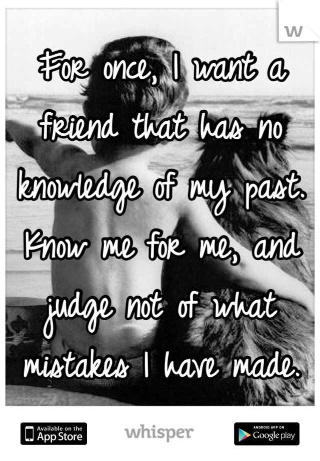 For once, I want a friend that has no knowledge of my past. Know me for me, and judge not of what mistakes I have made. 