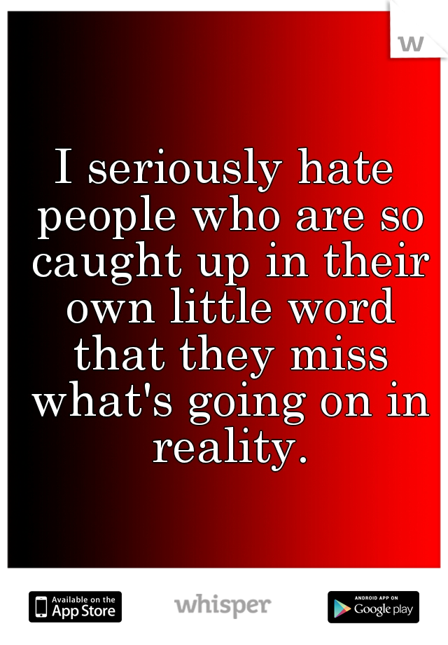 I seriously hate people who are so caught up in their own little word that they miss what's going on in reality.