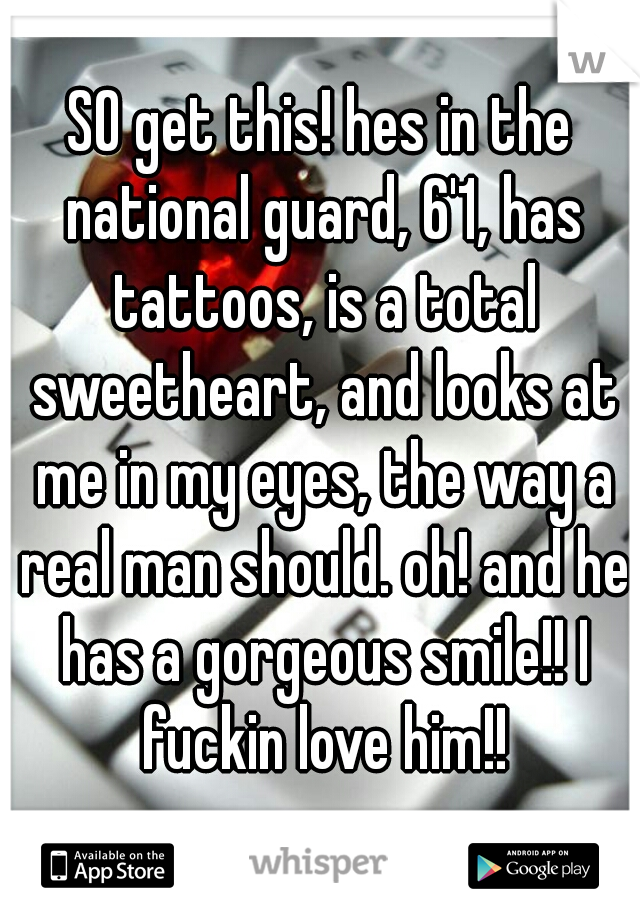 SO get this! hes in the national guard, 6'1, has tattoos, is a total sweetheart, and looks at me in my eyes, the way a real man should. oh! and he has a gorgeous smile!! I fuckin love him!!