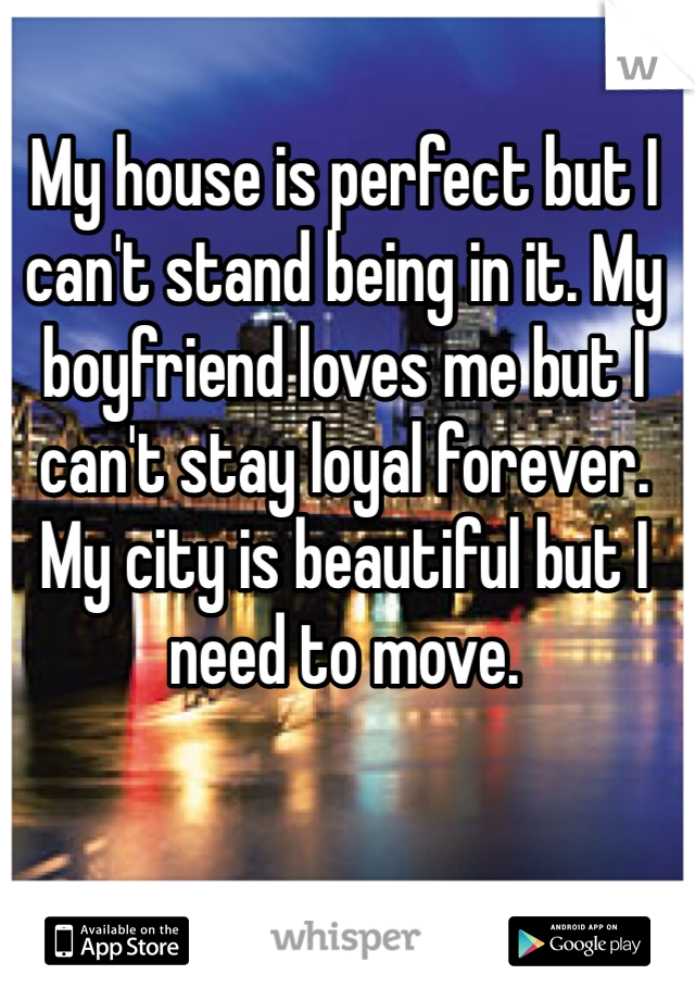 My house is perfect but I can't stand being in it. My boyfriend loves me but I can't stay loyal forever. My city is beautiful but I need to move. 