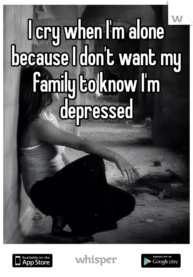 I cry when I'm alone because I don't want my family to know I'm depressed 