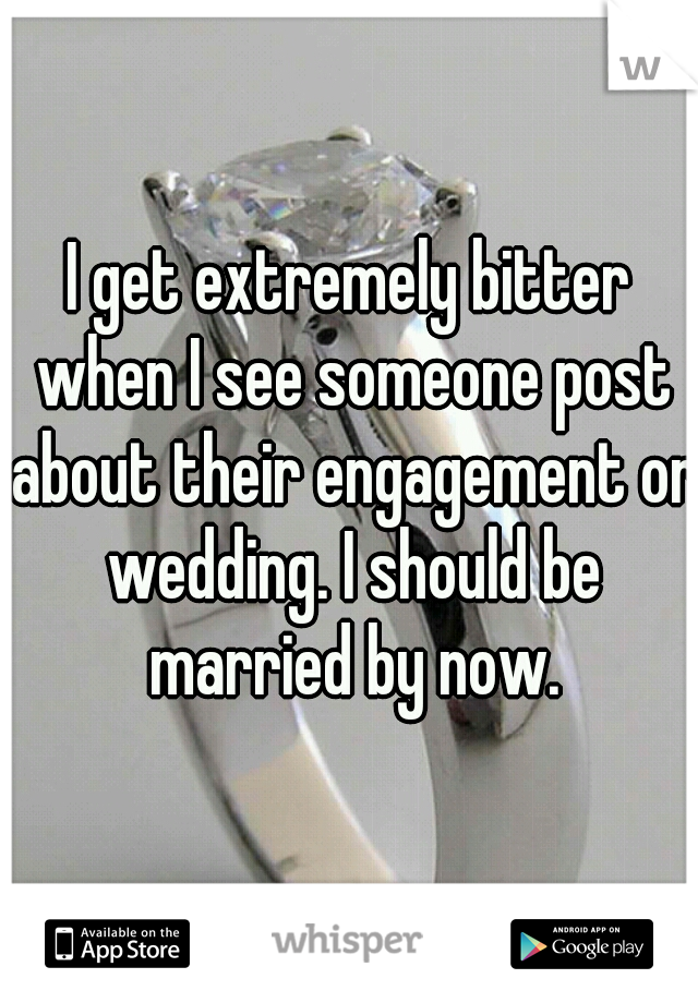 I get extremely bitter when I see someone post about their engagement or wedding. I should be married by now.