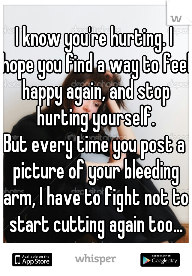 I know you're hurting. I hope you find a way to feel happy again, and stop hurting yourself.
But every time you post a picture of your bleeding arm, I have to fight not to start cutting again too...