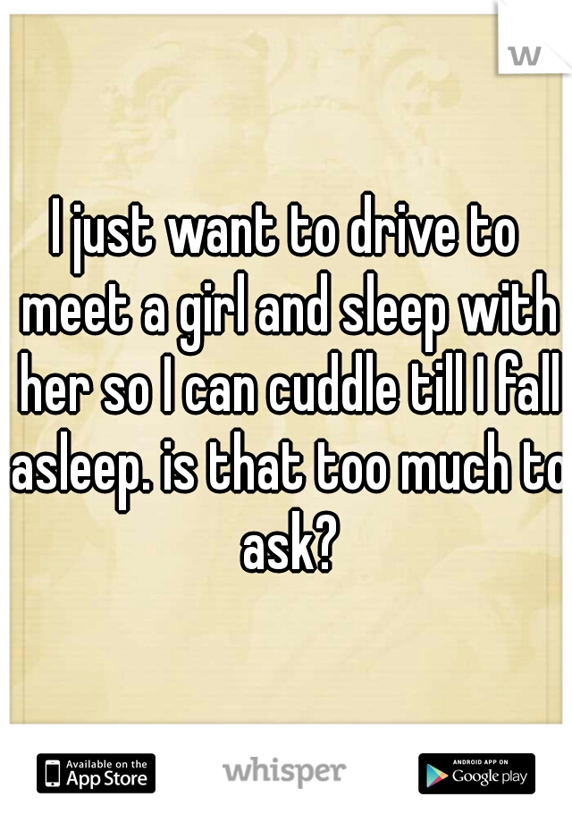 I just want to drive to meet a girl and sleep with her so I can cuddle till I fall asleep. is that too much to ask?