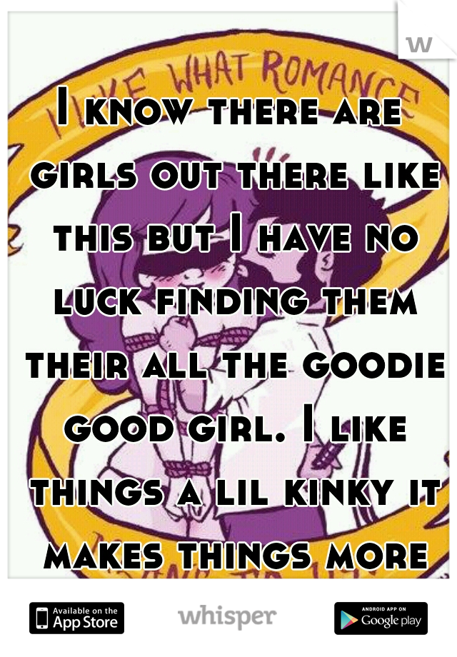 I know there are girls out there like this but I have no luck finding them their all the goodie good girl. I like things a lil kinky it makes things more fun 