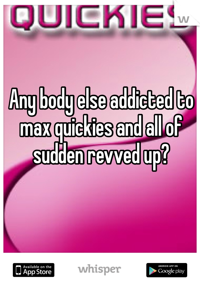 Any body else addicted to max quickies and all of sudden revved up?