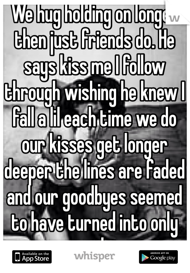 We hug holding on longer then just friends do. He says kiss me I follow through wishing he knew I fall a lil each time we do our kisses get longer deeper the lines are faded and our goodbyes seemed to have turned into only see you laters  