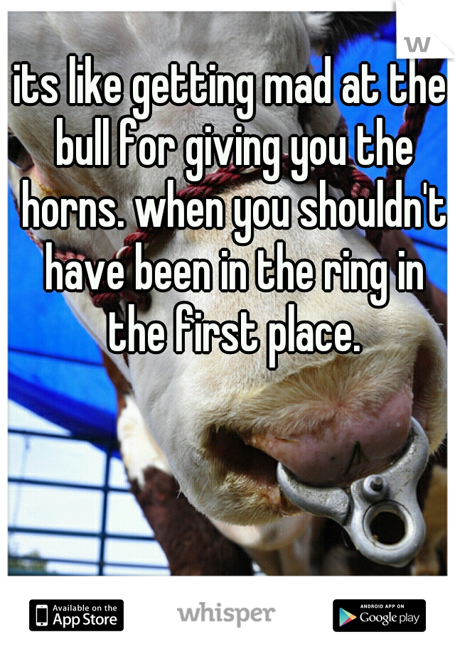 its like getting mad at the bull for giving you the horns. when you shouldn't have been in the ring in the first place.