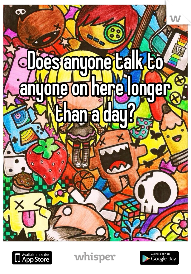 Does anyone talk to anyone on here longer than a day? 