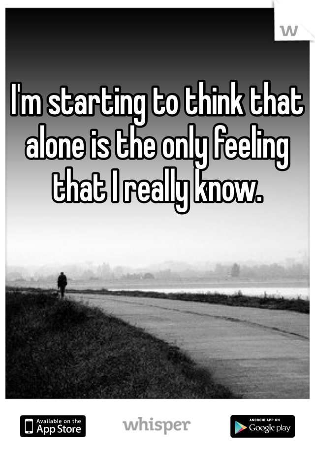 I'm starting to think that alone is the only feeling that I really know. 