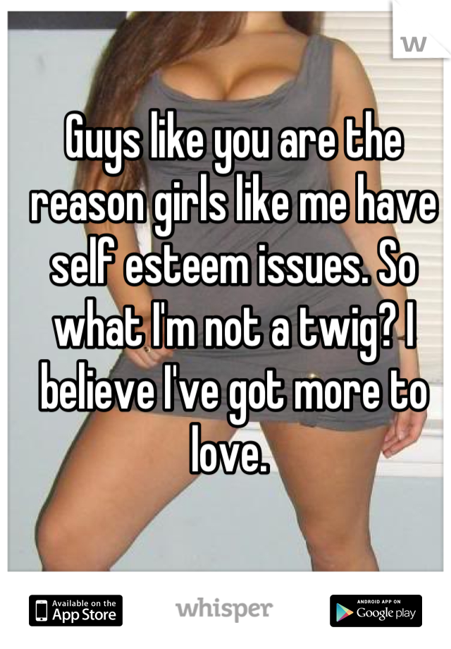 Guys like you are the reason girls like me have self esteem issues. So what I'm not a twig? I believe I've got more to love. 