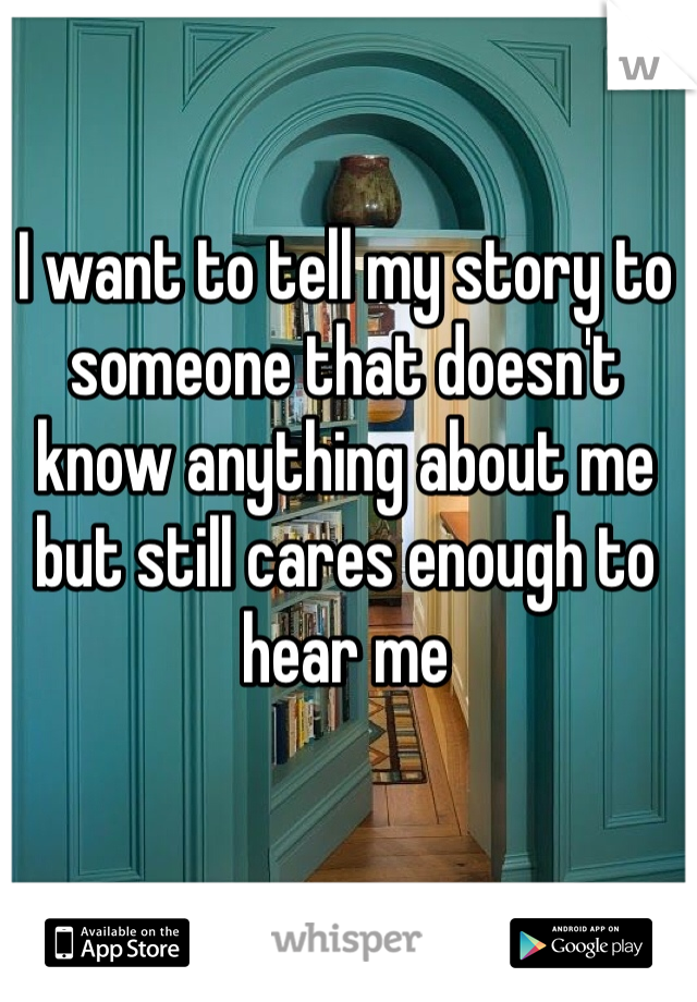 I want to tell my story to someone that doesn't know anything about me but still cares enough to hear me