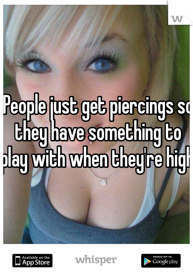 People just get piercings so they have something to play with when they're high 