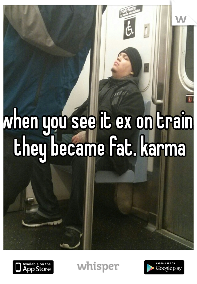 when you see it ex on train. they became fat. karma