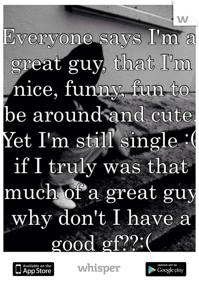 Everyone says I'm a great guy, that I'm nice, funny, fun to be around and cute. Yet I'm still single :( if I truly was that much of a great guy why don't I have a good gf??:(