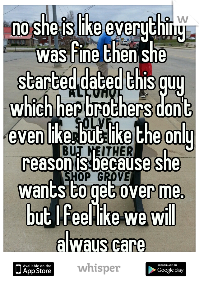 no she is like everything was fine then she started dated this guy which her brothers don't even like. but like the only reason is because she wants to get over me. but I feel like we will always care