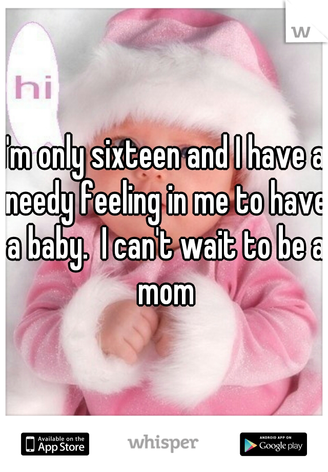 I'm only sixteen and I have a needy feeling in me to have a baby.  I can't wait to be a mom