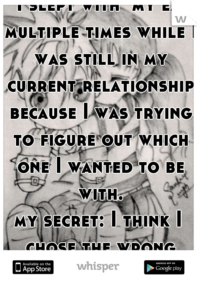 I slept with  my ex multiple times while I was still in my current relationship because I was trying to figure out which one I wanted to be with.
my secret: I think I chose the wrong guy... 