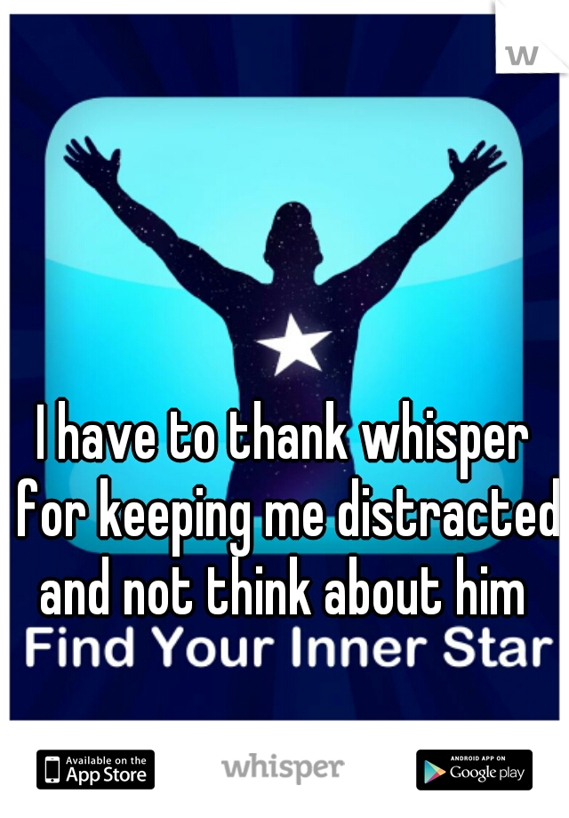 I have to thank whisper for keeping me distracted and not think about him 