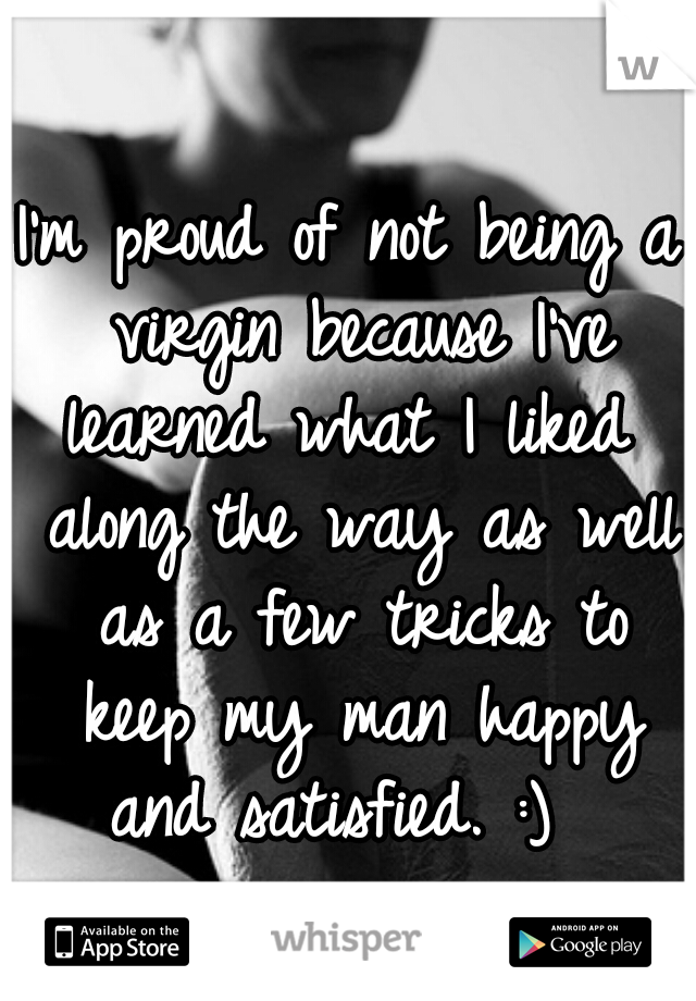 I'm proud of not being a virgin because I've learned what I liked  along the way as well as a few tricks to keep my man happy and satisfied. :)  