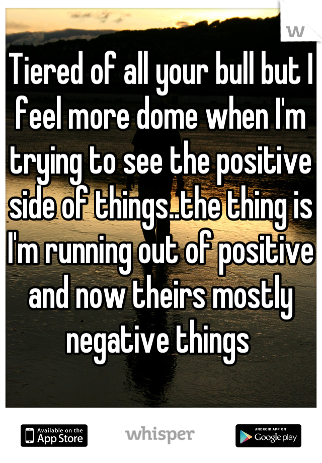 Tiered of all your bull but I feel more dome when I'm trying to see the positive side of things..the thing is I'm running out of positive and now theirs mostly negative things 