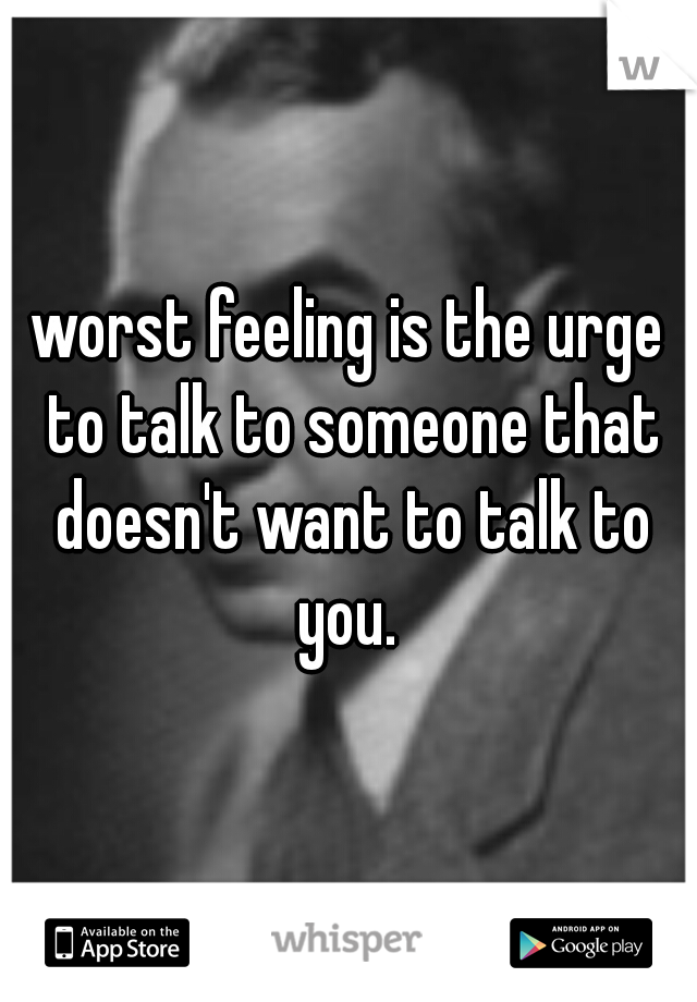 worst feeling is the urge to talk to someone that doesn't want to talk to you. 