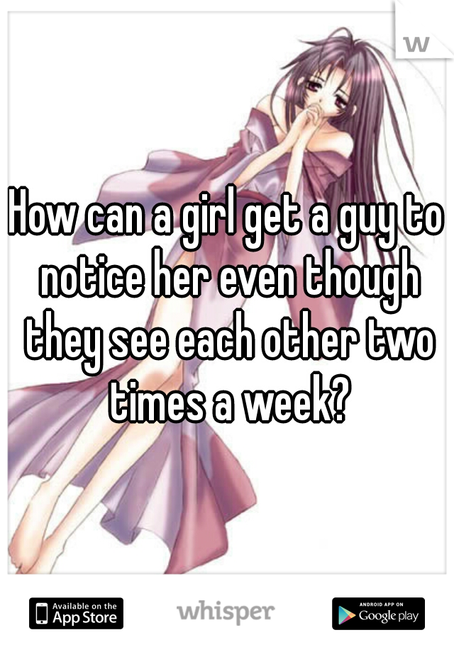 How can a girl get a guy to notice her even though they see each other two times a week?