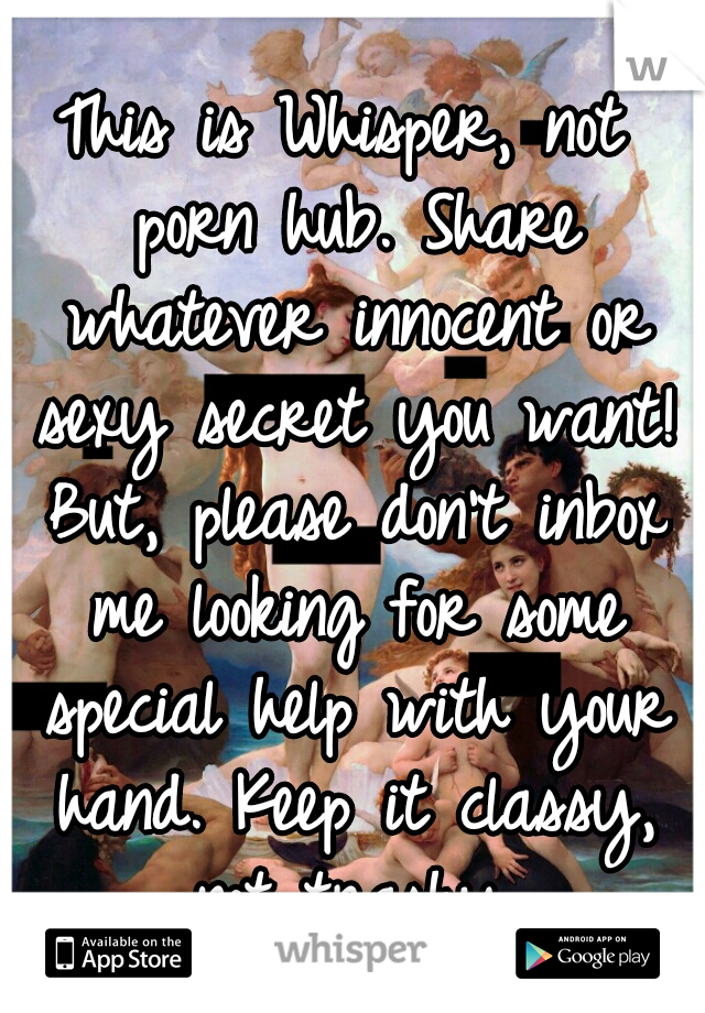 This is Whisper, not porn hub. Share whatever innocent or sexy secret you want! But, please don't inbox me looking for some special help with your hand. Keep it classy, not trashy.