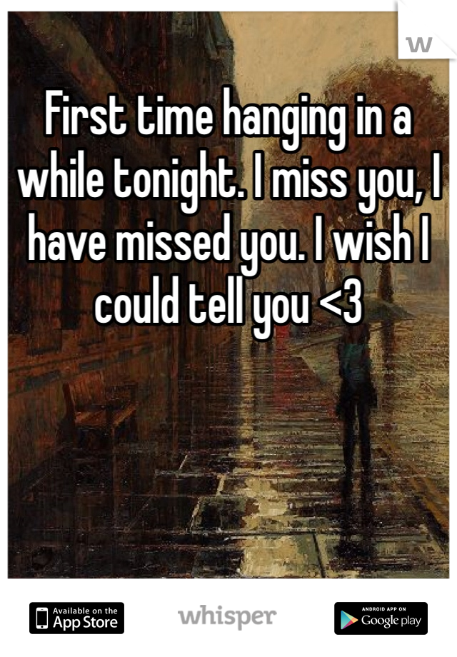 First time hanging in a while tonight. I miss you, I have missed you. I wish I could tell you <3