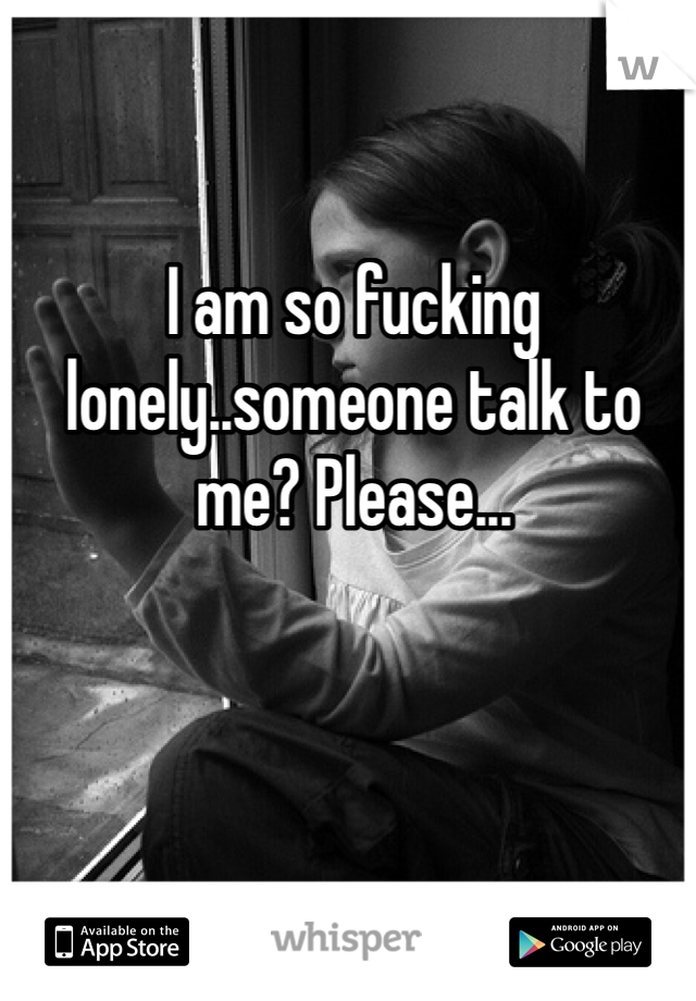 I am so fucking lonely..someone talk to me? Please...