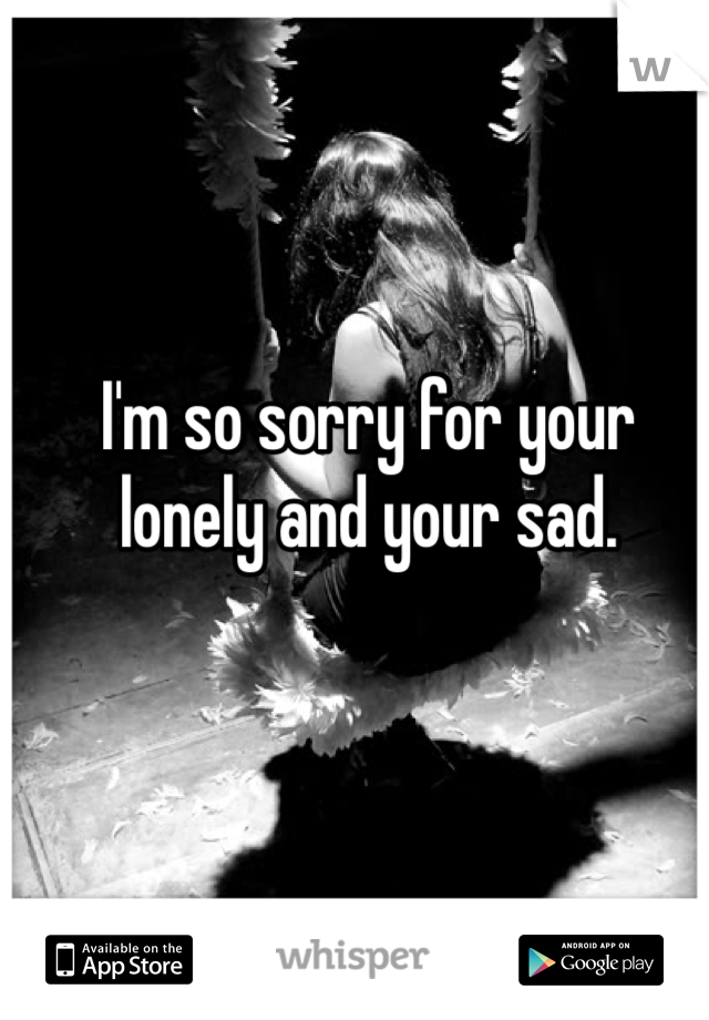 I'm so sorry for your lonely and your sad. 