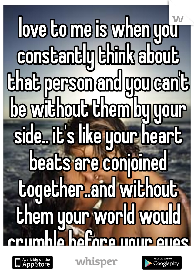 love to me is when you constantly think about that person and you can't be without them by your side.. it's like your heart beats are conjoined together..and without them your world would crumble before your eyes 