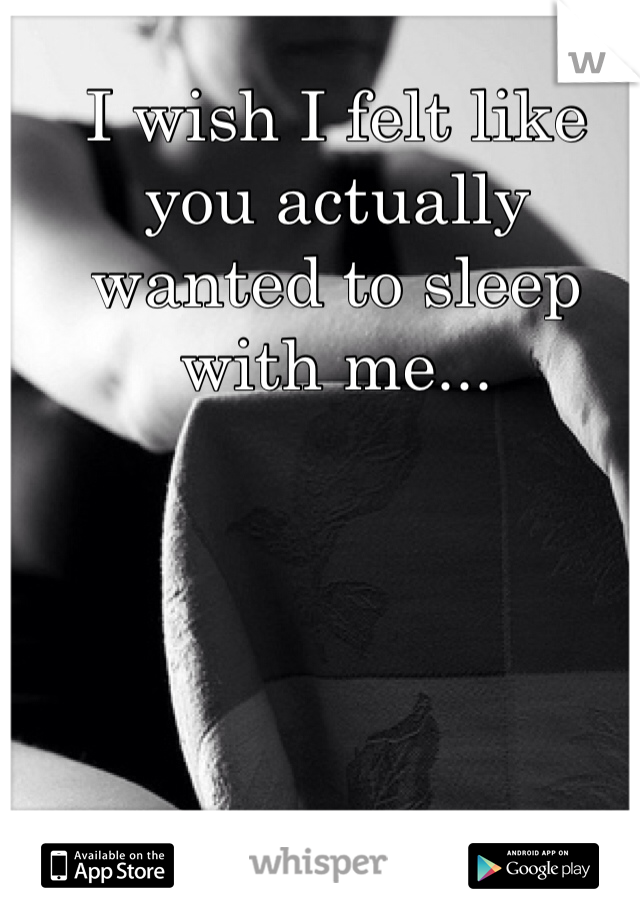 I wish I felt like you actually wanted to sleep with me...