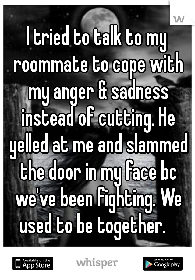 I tried to talk to my roommate to cope with my anger & sadness instead of cutting. He yelled at me and slammed the door in my face bc we've been fighting. We used to be together.   