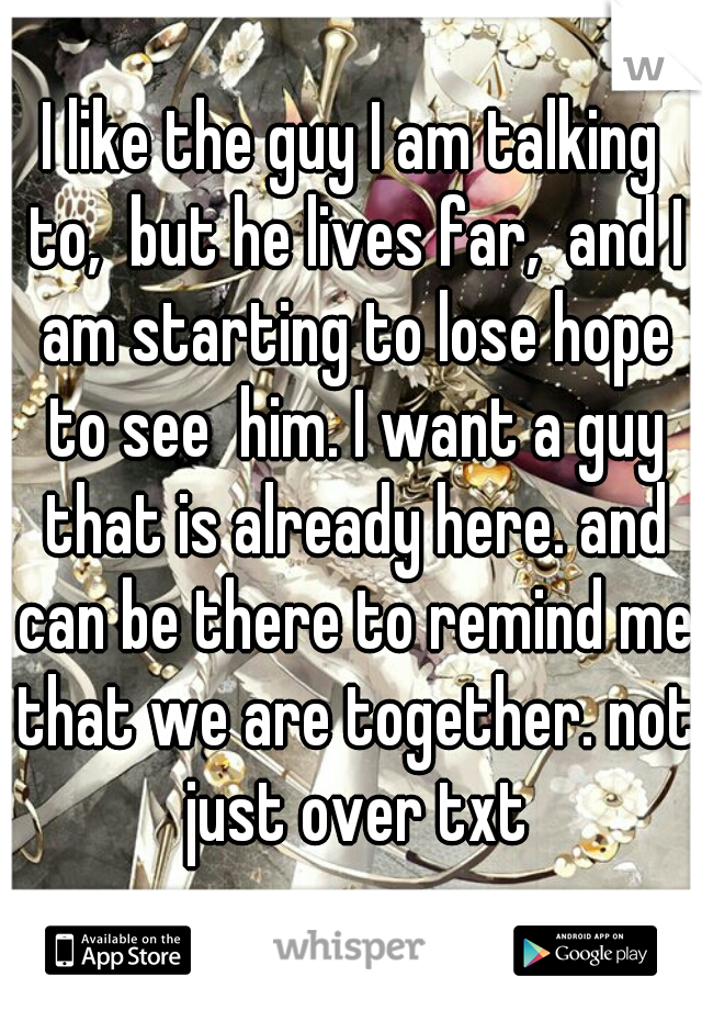 I like the guy I am talking to,  but he lives far,  and I am starting to lose hope to see  him. I want a guy that is already here. and can be there to remind me that we are together. not just over txt