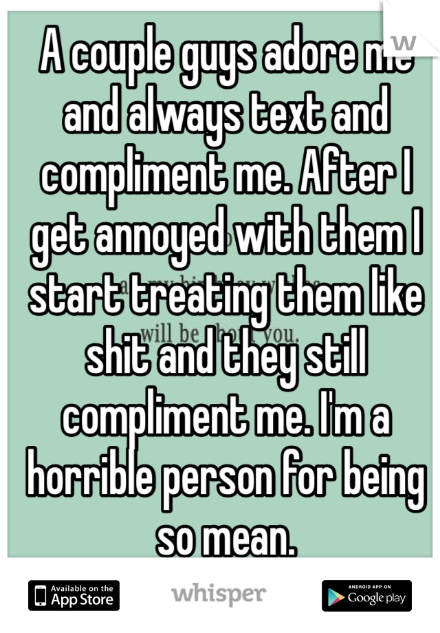 A couple guys adore me and always text and compliment me. After I get annoyed with them I start treating them like shit and they still compliment me. I'm a horrible person for being so mean.