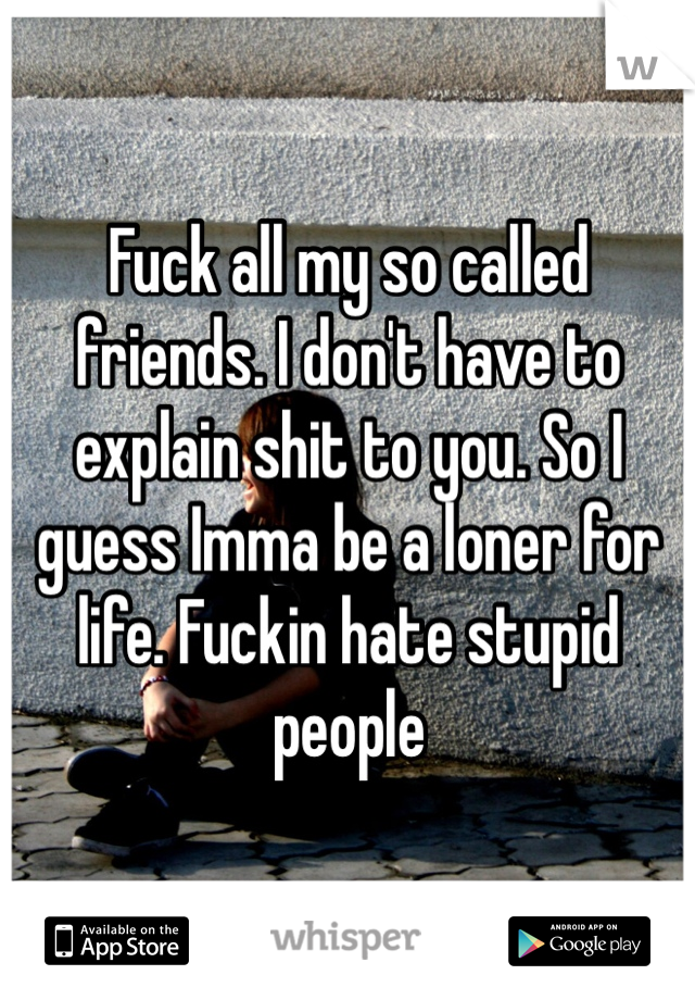 Fuck all my so called friends. I don't have to explain shit to you. So I guess Imma be a loner for life. Fuckin hate stupid people 