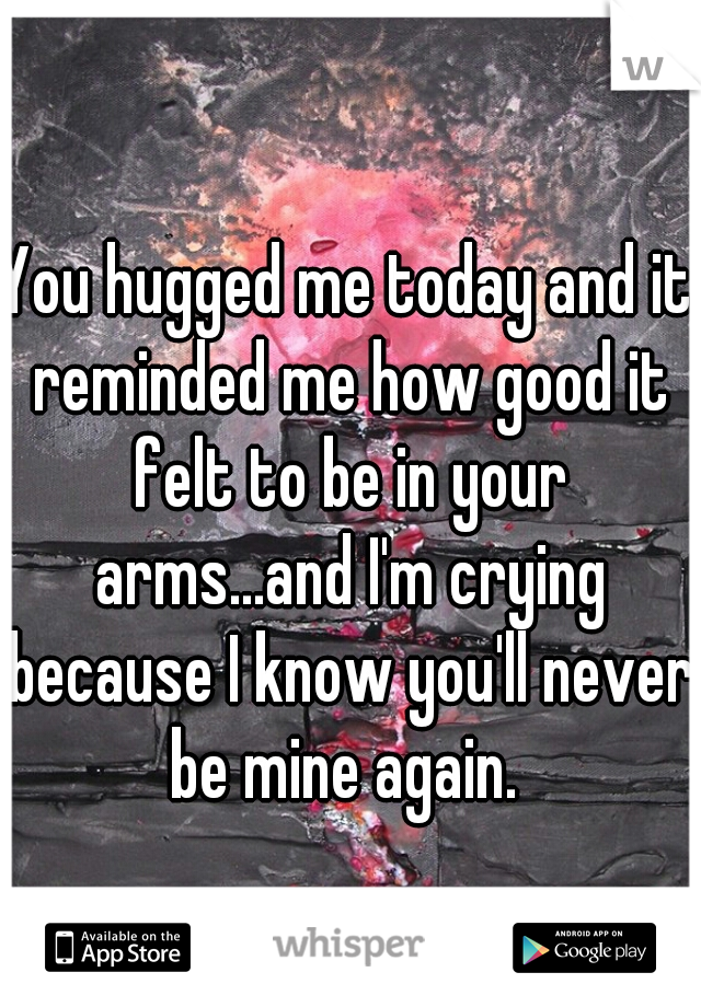 You hugged me today and it reminded me how good it felt to be in your arms...and I'm crying because I know you'll never be mine again. 